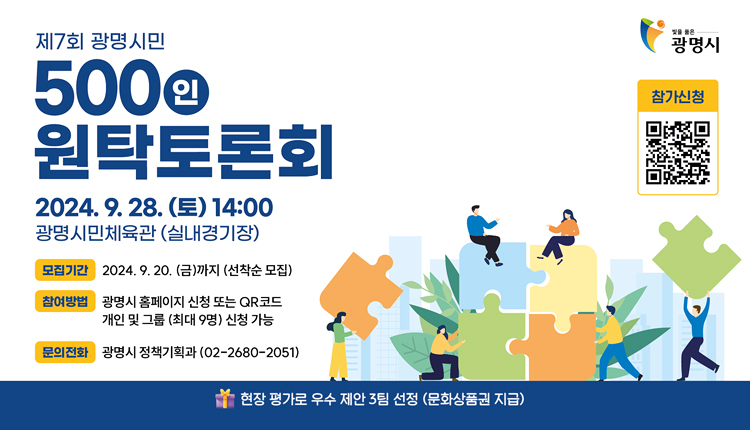 제7회 광명시민 500인 원탁토론회,
2024.09.28.(토) 14:00 광명시민체육관(실내경기장)
모집기간 : 2024.9.20.(금)까지 (선착순모집),
참여방법 : 광명시 홈페이지 신청 또는 QR코드, 개인 및 그룹(최대 9명) 신청가능
문의정화 : 광명시 정책기획과(02-2680-2051)
현장 평가로 우수 제안 3팀 선정(문화상품권 지급),
빛을 품은 광명시 참가신청 QR코드 