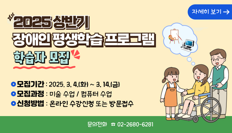 2025 상반기 장애인평생학습 프로그램 학습자 모집, 자세히 보기,
모집기간 : 2025.3.4.(화) ~ 3.14.(금)
모집과정 : 미술 수업 / 컴퓨터 수업
신청방법 : 온라인 수강신청 또는 방문접수
문의전화 ☎ 02-2680-6281