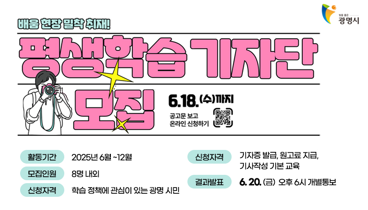 빛을 품은 광명시,
배움 현장 밀착 취재!
평생학습 기자단 모집,
6.1.(수)까지
공고문 보고 온라인 신청하기 [qr코드-https://lll.gm.go.kr/index.do?menu_id=00003220&menu_link=/icms/bbs/selectBoardArticle.do&bbsId=BBS_00029&nttId=69101]

활동기간 : 2025.6월~12월
모집인원 : 8명 내외
신청자격 : 학습정책에 관심이 있는 광명 시민,
활동혜택 : 기자증 발급, 원고료 지급, 기사작성 기본 교육
결과발표 : 6.20.(금) 오후 6시 개별통보

