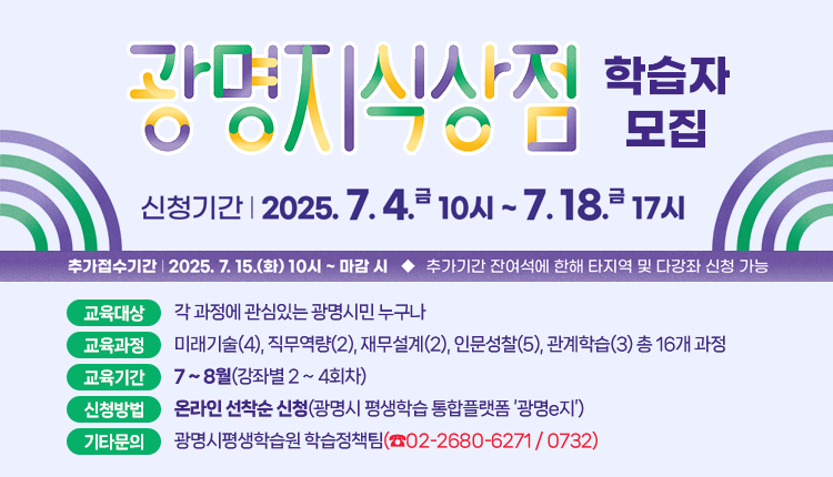 광명지식상점 학습자모집
○ 신청기간 : 2025년 7월 4일(금) 10시 ~ 7월 18일(금) 17시
  *추가접수기간 7. 15.(화) 10시 ~ 7. 18.(금) 17시 / 잔여석에 한하여 타지역 및 1인 다강좌 신청 가능
○ 교육대상 : 각 과정에 관심있는 광명시민 누구나
○ 교육과정 : 미래기술(4), 직무역량(2), 재무설계(2), 인문성찰(5), 관계학습(3) 총 16개 과정
○ 교육기간 : 7 ~ 8월(강좌별 2 ~ 4회차)
○ 신청방법: 온라인 선착순 신청(광명시 평생학습 통합플랫폼 ‘광명e지’)
○ 기타문의 : 광명시평생학습원 학습정책팀(☎02-2680-6271 / 0732)
