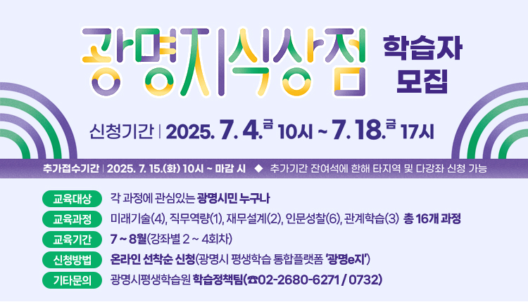 광명지식상점 학습자모집
○ 신청기간 : 2025년 7월 4일(금) 10시 ~ 7월 18일(금) 17시
  *추가접수기간 7. 15.(화) 10시 ~ 7. 18.(금) 17시 / 잔여석에 한하여 타지역 및 1인 다강좌 신청 가능
○ 교육대상 : 각 과정에 관심있는 광명시민 누구나
○ 교육과정 : 미래기술(4), 직무역량(1), 재무설계(2), 인문성찰(6), 관계학습(3) 총 16개 과정
○ 교육기간 : 7 ~ 8월(강좌별 2 ~ 4회차)
○ 신청방법: 온라인 선착순 신청(광명시 평생학습 통합플랫폼 ‘광명e지’)
○ 기타문의 : 광명시평생학습원 학습정책팀(☎02-2680-6271 / 0732)
