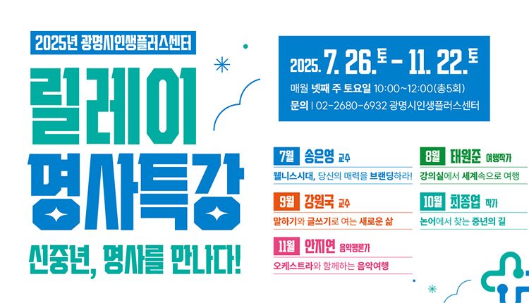 2025년 광명시인생플러스센터, 릴레이 명사특강 - 신중년, 명사를 만나다!
2025.7.26.토-11.22.토
매월 넷째 주 토요일 10:00 ~ 12:00 (총5회)
문의 | 02-2680-6932-광명시인생플러스센터,
7월 : 송은영교수
-웰니스시대, 당신의 매력을 브랜딩하라!
8월 : 태원준 여행작가
- 강의실에서 세계속으로 여행
9월 : 강원국 교수
- 일하기와 글쓰기로 여는 새로운 삶
10월 : 최종엽 작가
- 논어에서 찾는 중년의 길
11월 : 안지연 음악평론가
- 옼스트라와 함께하는 음악여행