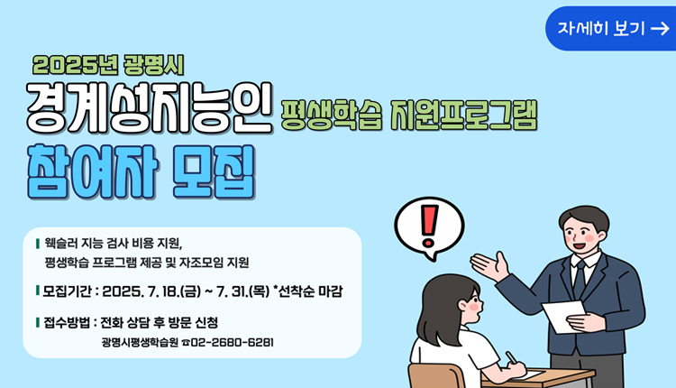 자세히 보기 
2025년 광명시 경계성 지능인 평생학습 지원프로그램 참여자 모집,
-웩슬러 지능 검사 비용 지원, 평생학습 프로그램 제공 및 자조모임 지원.
-모집기간 : 2025. 7. 18.(금) ~ 7.31.(목) *선착순 마감
- 접수방법 : 전화 상담 후 방문 신청
광명시평생학습원 02-2680-6281