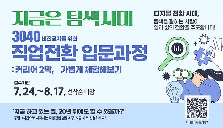 지금은 탐색시대, 3040 비전공자를 위한 직업전환 입문과정 : 커리어 2막, 가볍게 체험해보기
접수기간 : 7.24.~8.17. 선착순 마감
디지털 전환 시대, 탐색을 잘하는 사람이 삶의 전환을 주도합니다!
'지금 하고 있는 일, 20년 뒤에도 할 수 있을까?'
주말 3시간으로 시작하는 직업전환 입문과정, 지금 바로 신청하세요!
QR코드 - https://lll.gm.go.kr/index.do?menu_id=00003220&menu_link=/icms/bbs/selectBoardArticle.do&bbsId=BBS_00029&nttId=69290, 자세한 내용 보러가기