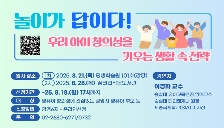 놀이가 답이다! 우리아이 창의성을 키우는 생활 속 전략
일시·장소 : 1차 - 2025. 8. 21.(목) 평생학습원 101호(강당) /2차 - 2025. 8. 28.(목)  꿈크리작은도서관
신청기간 : ~25. 8. 18.(월) 17시까지,
대상 : 영유아 창의성에 관심있는 광명시 영유아 부모 등,
신청방법 : 광명e지 - 온라인신청,
문의 : 02-2680-6271/ 0732
강연자 : 이경화 교수 
숭실대 유아교육전공 명예교수
숭실대 테리앤제니 원장
세종국제학교(SIA) 이사장
