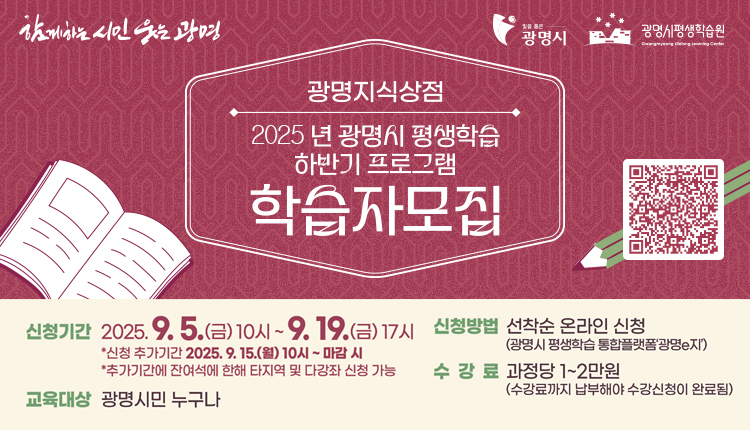 함께하는 시민 웃는광명, 빛을 품은 광명시, 광명시 평생학습원

광명지식상점 2025년 광명시 평생학습 하반기 프로그램 학습자 모집
QR코드 : https://lll.gm.go.kr/index.do?menu_id=00003220&menu_link=/icms/bbs/selectBoardArticle.do&bbsId=BBS_00029&nttId=69512

신청기간 : 2025.9.5.(금) 10시 ~9.19.(금) 17시, 
*신청 추가기간 2025. 9.15.(월)10시 ~ 마감시
*추가기간에 잔여석에 한해 타지역 및 다강좌 신청 가능
신청방법 : 선착순 온라인신청(광명시 평생학습 통하블랫폼'광명e지')
교육대상 : 광명시민 누구나
수강료 : 과정당 1~2만원(수강료까지 납부해야 수강신청이 완료됨)