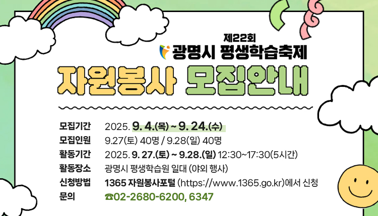제22회 광명시 평생학습축제 자원봉사 모집안내
모집기간 : 2025. 9. 4.(목) ~ 9. 24.(수)
모집인원 : 9.27(토) 40명 / 9.28(일) 40명
활동기간 : 2025. 9. 27.(토) ~ 9.28.(일) 12:30~17:30(5시간)
활동장소 : 광명시 평생학습원 일대 (야외 행사)
신청방법 : '1365 자원봉사포털 (https://www.1365.go.kr)에서 신청
문의 : 02-2680-6200, 6347
