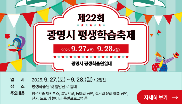  제22회 광명시 평생학습축제
2025.9.27.(토) 9.28.(일)
광명시 평생학습원 일대
일    시 : 2025. 9. 27.(토) ~ 9. 28.(일) / 2일간
장    소 : 평생학습원 및 철망산로 일대
주요내용 : 평생학습 체험부스, 일일학교, 동아리 공연, 길거리 문화 예술 공연, 전시, 도로 위 놀이터, 특별프로그램 등
자세히 보기