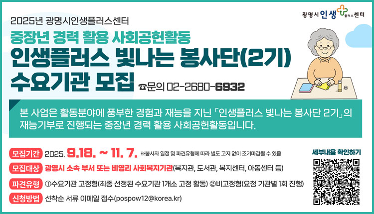 2025년 광명시인생플러스센터 중장년 경력 활용 사회공헌활동 인생플러스 빛나는 봉사단 (2기) 수요기관 모집 문의:02-2680-6932 본 사업은 활동분야에 풍부한 경험과 재능을 지닌 인생플러스 빛나는 봉사단 2기의 재능기부로 진행되는 중장년 경력 활용 사회공헌활동입니다. 모집기간:2025.9.18.~11.7.※봉사자 일정 및 파견유형에 따라 별도 고지 없이 조기마감될 수 있음 모집대상: 광명시 소속 부서 또는 비영리 사회복지기관(복지관, 도서관, 복지센터, 아동센터 등), 파견유형: 1.수요기관 고정형(최종 선정된 수요기관 1개소 고정 활동), 2.비고정형(요청 기관별 1회 진행), 신청방법:선착순 서류 이메일 접수(pospow12@korea.kr) 세부내용 확인하기 (qr코드) 