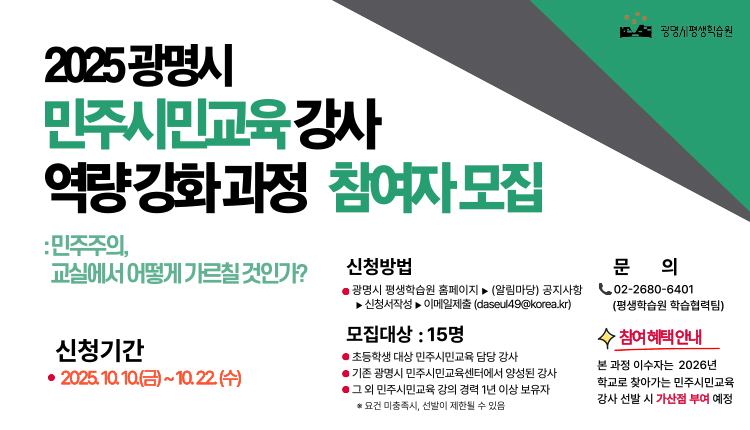 광명시평생학습원
2025 광명시 
민주시민교육강사 역량강화과정 참여자모집
:민주주의 , 교실에서 어떻게 가르칠 것인가?

신청기간 : 2025.10.10.(금)~10.22.(수) 
신청방법 : 광명시 평생학습원 홈페이지 > (알림마당) 공자사항 > 신청서작성 > 이메일제출(daseul49@korea.kr)
모집대상 : 15명 
초등학생 대상 민주시민교육 담당 강사, 
기존 광명시 민주시민교육센터에서 양성된 강사,
그 외 민주시민교육 강의 경력 1년 이상 보유자 
* 요건 미충족시, 선발이 제한될 수 있음,
문의 02-2680-6401 (평생학습원 학습협력팀)
참여혜택안내
본 과정 이수자는 2026년 학교로 찾아가는 민주시민교육 강사선발 시 가산점 부여 예정