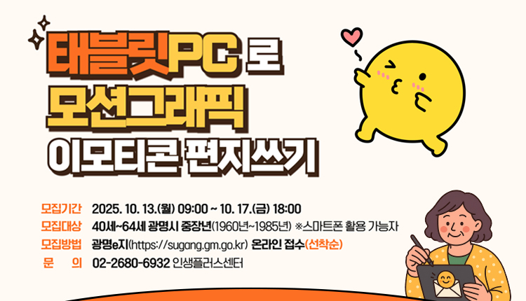 태블릿PC로 모션그래픽 이모티콘 편지쓰기 

모집기간 : 2025.10.13.(월) ~09:00~10:17.(금) 18:00
모집대상 : 40세~64세 광명시 중장년(1960년~1985년) ※스마트폰 활용 가능자
모집방법 : 광명e지(https://sugang.gm.go.kr) 온라인접수(선착순)
문의 : 02-2680-6932 인생플러스센터
