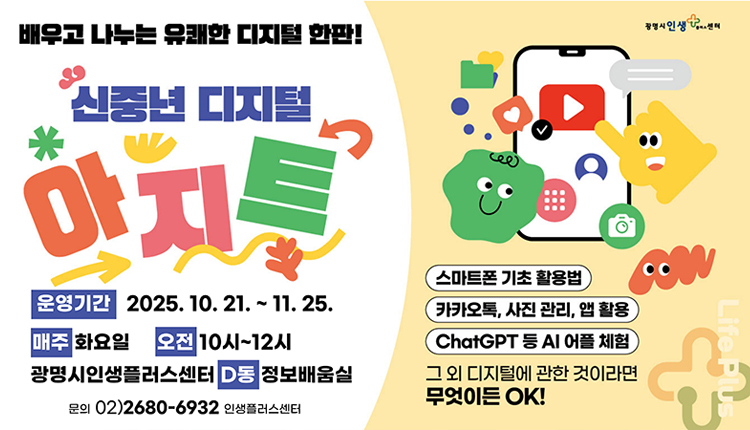 배우고 나누는 유쾌한 디지털 한판!
신중년 디지털 아지트 
운영기간 : 2025.10.21.~11.25
매주 : 화요일, 오전 : 10시~12시
광명시인생플러스센터 D동 정보배움실
문의 : 02) 2680-6932 인생플러스센터
스마트폰 기초 활용법
카카오톡, 사진 관리, 앱 활용, chatㅎGPT 등 AI 어플 체험
그 외 디지털에 관한 것이라면 무엇이든 OK!
