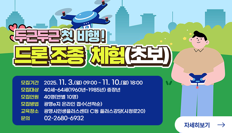 두근두근 첫 비행! 드론조종 체험(초보)
모집기간    2025. 11. 3.(월) 09:00 ~ 11. 10.(월) 18:00
모집대상    40세~64세(1960년~1985년) 중장년
모집인원    40명(반별 10명)
모집방법    광명e지 온라인 접수(선착순)
교육장소    광명시인생플러스센터 C동 플러스강당(시청로20)
문의           02-2680-6932
자세히 보기 
