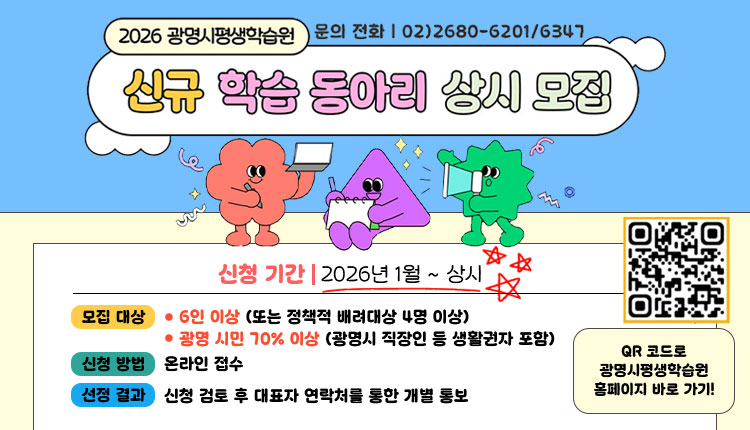 2026 광명시평생학습원/ 신규 학습 동아리 상시모집
문의전화  02)2680-6201/ 6347 ,  신청기간 : 2026.1월~상시, 모집대상: 6인 이상(또는 정책적 배려대상 4명 이상), 광명시민 70% 이상 (광명시 직장인 등 생활권자 포함), 
신청방법: 온라인 접수, 선정결과: 신청 검토 후 대표자 연락처를 통한 개별 통보,  QR코드 : https://m.site.naver.com/1AeWJ, QR코드로 광명시 평생학습원 홈페이지 바로가기!