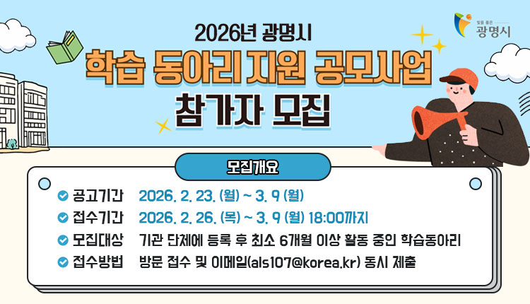 2026년 광명시 학습 동아리 지원 공모사업 참가자 모집
공고기간 : 2026. 2. 23. (월) ~ 3. 9 (월)
접수기간 : 2026. 2. 26. (목) ~ 3. 9 (월) 18:00까지
모집대상 : 기관 단체에 등록 후 최소 6개월 이상 활동 중인 학습동아리
접수방법 : 방문 접수 및 이메일(als107@korea.kr) 동시 제출