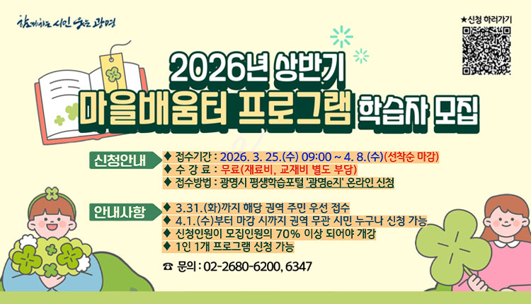 2026년 상반기 마을배움터 프로그램 학습자 모집 신청안내, ◆ 접수기간 : 2026. 3. 25.(수) 09:00 ~ 4. 8.(수) (선착순 마감) ◆ 수 강 료 : 무료 (재료비, 교재비 별도 부담) ◆ 접수방법 : 광명시 평생학습포털 광명e지 온라인 신청, 안내사항 ◆ 3.31.(화)까지 해당 권역 주민 우선 접수 ◆ 4.1.(수)부터 마감 시까지 권역 무관 시민 누구나 신청 가능 ◆ 신청인원이 모집인원의 70% 이상 되어야 개강 ◆ 1인 1개 프로그램 신청 가능 ☎ 문의 : 02-2680-6200, 6347