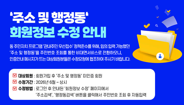 ‘주소 및 행정동‘ 회원정보 수정 안내 - 동 주민자치 프로그램 ‘관내주민 우선접수‘ 정책준수를 위해, 임의 입력 가능했던 ‘주소 및 행정동’을 주민번호 조회를 통한 비대면서비스로 전환하오니, 인증안내 메시지가 뜨는 대상회원분들은 수정요청에 협조하여 주시기 바랍니다.
