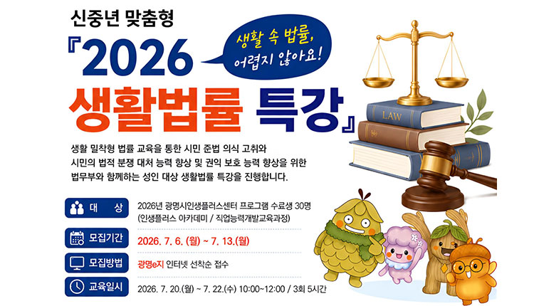 광명시인생플러스센터 신중년 맞춤형 2026 생활법률 특강 수강생 모집 -  교육명 : 2026 신중년 맞춤형 생활법률 특강

✔ 대상 : 광명시 인생플러스센터 프로그램 수료생 30명(40~64세)

              (인생플러스 아카데미 / 직업능력개발교육과정)

✔ 모집기간 : 2026년 7월 6일(월) ~ 7월 13일(월)

✔ 모집방법 : 광명e지 인터넷 선착순 접수

✔ 교육일시 : 2026년 7월 20일(월) ~ 7월 22일(수) 오전 10:00 ~ 12:00

                   총 3회(5시간) ※ 3회차는 10:00~11:00 진행